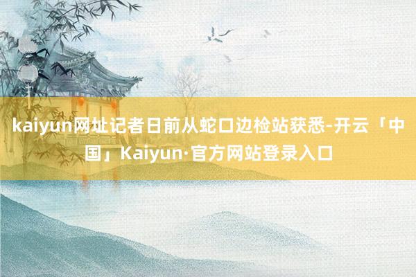 kaiyun网址记者日前从蛇口边检站获悉-开云「中国」Kaiyun·官方网站登录入口