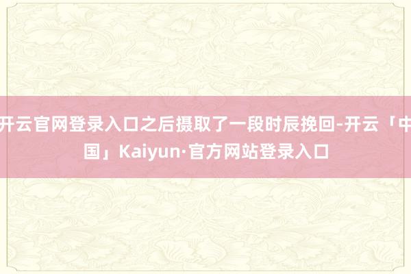 开云官网登录入口之后摄取了一段时辰挽回-开云「中国」Kaiyun·官方网站登录入口