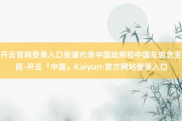 开云官网登录入口我谨代表中国政府和中国东说念主民-开云「中国」Kaiyun·官方网站登录入口