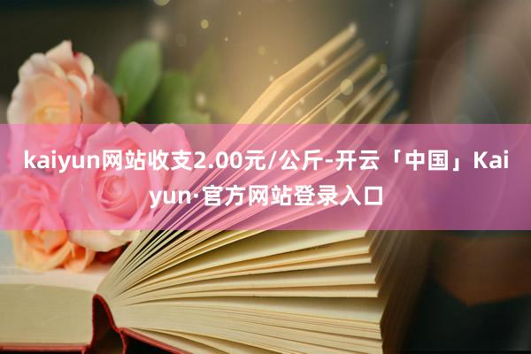 kaiyun网站收支2.00元/公斤-开云「中国」Kaiyun·官方网站登录入口