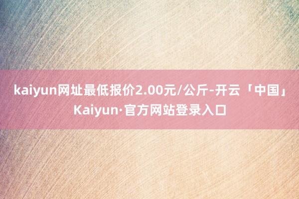 kaiyun网址最低报价2.00元/公斤-开云「中国」Kaiyun·官方网站登录入口