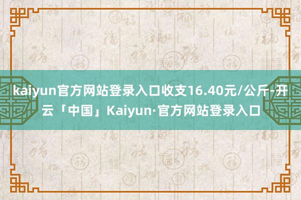 kaiyun官方网站登录入口收支16.40元/公斤-开云「中国」Kaiyun·官方网站登录入口