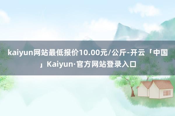 kaiyun网站最低报价10.00元/公斤-开云「中国」Kaiyun·官方网站登录入口