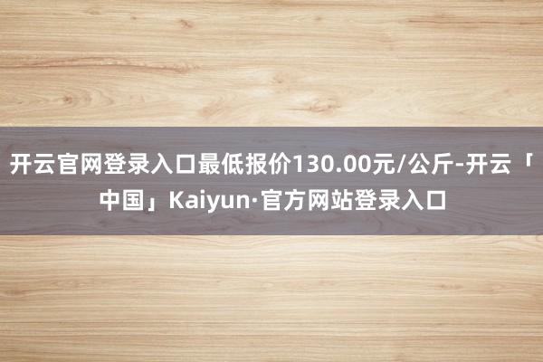 开云官网登录入口最低报价130.00元/公斤-开云「中国」Kaiyun·官方网站登录入口