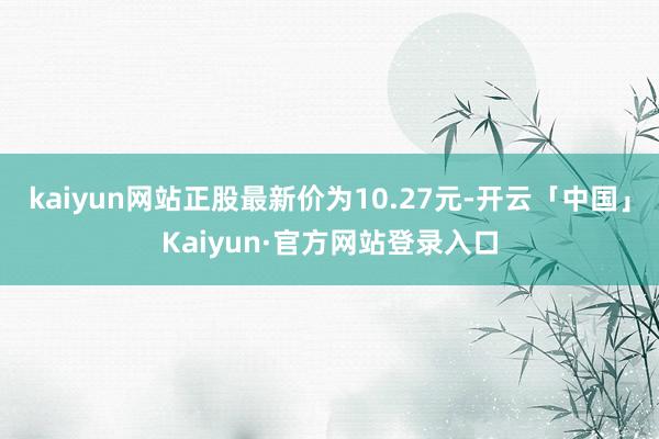 kaiyun网站正股最新价为10.27元-开云「中国」Kaiyun·官方网站登录入口