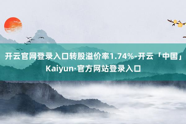 开云官网登录入口转股溢价率1.74%-开云「中国」Kaiyun·官方网站登录入口
