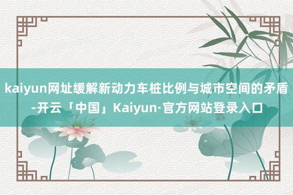kaiyun网址缓解新动力车桩比例与城市空间的矛盾-开云「中国」Kaiyun·官方网站登录入口