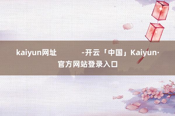 kaiyun网址            -开云「中国」Kaiyun·官方网站登录入口