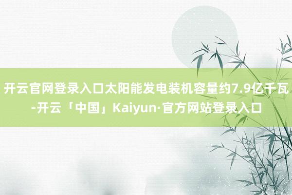 开云官网登录入口太阳能发电装机容量约7.9亿千瓦-开云「中国」Kaiyun·官方网站登录入口