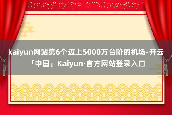 kaiyun网站第6个迈上5000万台阶的机场-开云「中国」Kaiyun·官方网站登录入口