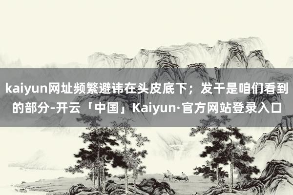 kaiyun网址频繁避讳在头皮底下；发干是咱们看到的部分-开云「中国」Kaiyun·官方网站登录入口