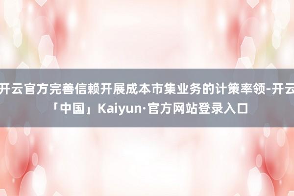 开云官方完善信赖开展成本市集业务的计策率领-开云「中国」Kaiyun·官方网站登录入口