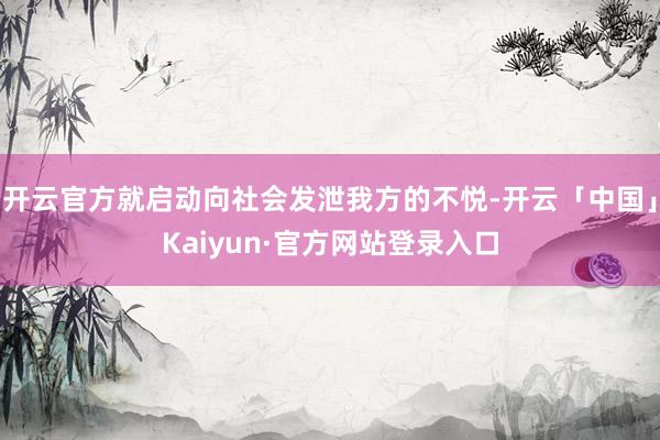 开云官方就启动向社会发泄我方的不悦-开云「中国」Kaiyun·官方网站登录入口