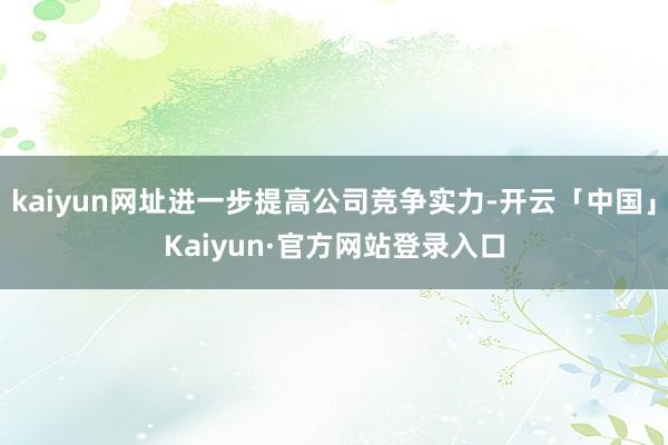 kaiyun网址进一步提高公司竞争实力-开云「中国」Kaiyun·官方网站登录入口