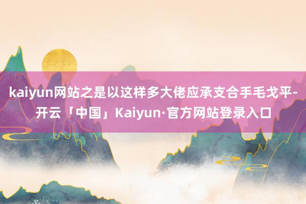kaiyun网站之是以这样多大佬应承支合手毛戈平-开云「中国」Kaiyun·官方网站登录入口