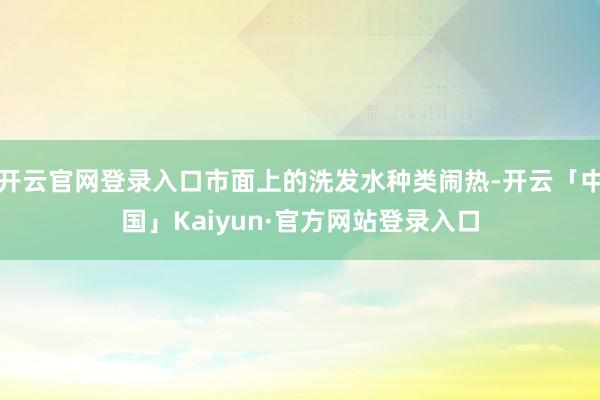 开云官网登录入口市面上的洗发水种类闹热-开云「中国」Kaiyun·官方网站登录入口
