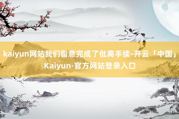kaiyun网站我们留意完成了仳离手续-开云「中国」Kaiyun·官方网站登录入口