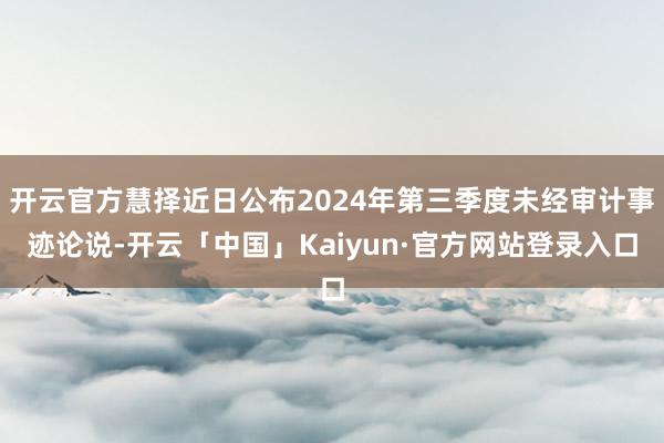 开云官方慧择近日公布2024年第三季度未经审计事迹论说-开云「中国」Kaiyun·官方网站登录入口