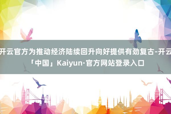 开云官方为推动经济陆续回升向好提供有劲复古-开云「中国」Kaiyun·官方网站登录入口