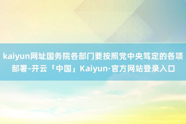 kaiyun网址国务院各部门要按照党中央笃定的各项部署-开云「中国」Kaiyun·官方网站登录入口