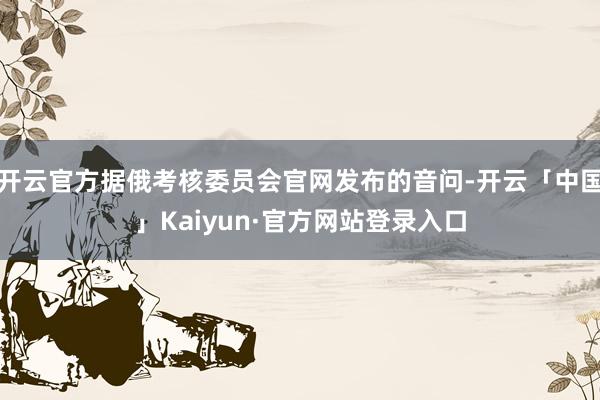 开云官方据俄考核委员会官网发布的音问-开云「中国」Kaiyun·官方网站登录入口