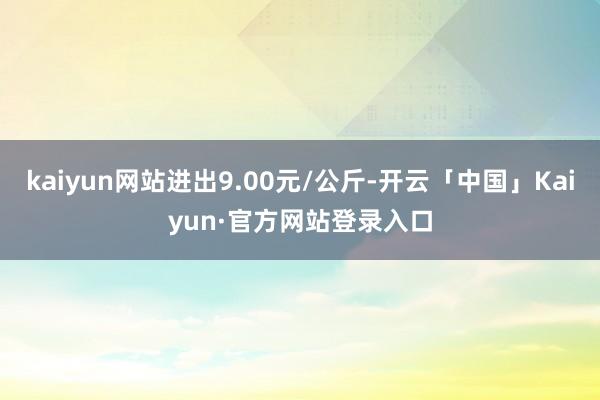 kaiyun网站进出9.00元/公斤-开云「中国」Kaiyun·官方网站登录入口