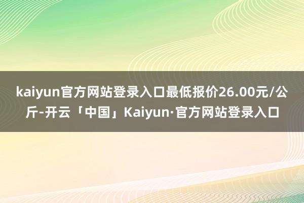 kaiyun官方网站登录入口最低报价26.00元/公斤-开云「中国」Kaiyun·官方网站登录入口