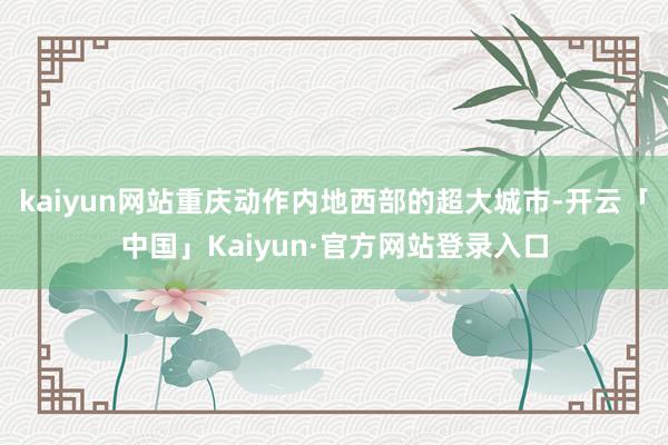 kaiyun网站重庆动作内地西部的超大城市-开云「中国」Kaiyun·官方网站登录入口