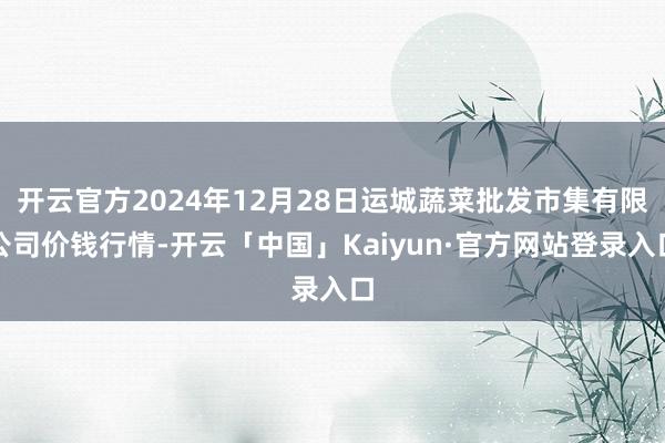 开云官方2024年12月28日运城蔬菜批发市集有限公司价钱行情-开云「中国」Kaiyun·官方网站登录入口