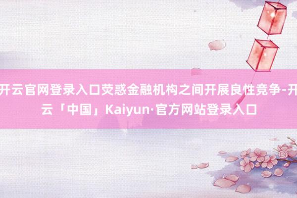 开云官网登录入口荧惑金融机构之间开展良性竞争-开云「中国」Kaiyun·官方网站登录入口