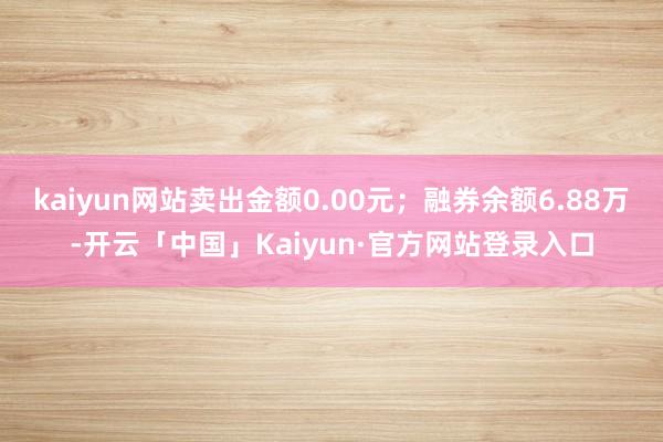 kaiyun网站卖出金额0.00元；融券余额6.88万-开云「中国」Kaiyun·官方网站登录入口