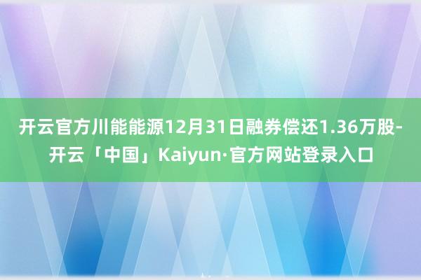 开云官方川能能源12月31日融券偿还1.36万股-开云「中国」Kaiyun·官方网站登录入口