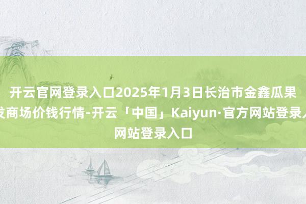 开云官网登录入口2025年1月3日长治市金鑫瓜果批发商场价钱行情-开云「中国」Kaiyun·官方网站登录入口