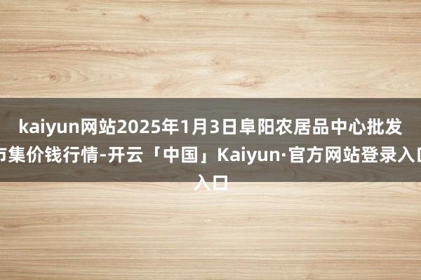 kaiyun网站2025年1月3日阜阳农居品中心批发市集价钱行情-开云「中国」Kaiyun·官方网站登录入口