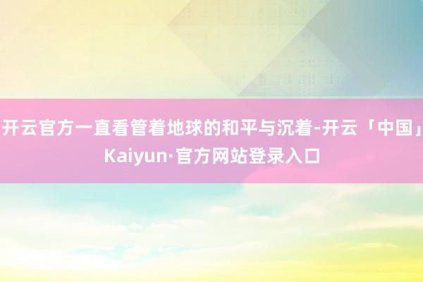 开云官方一直看管着地球的和平与沉着-开云「中国」Kaiyun·官方网站登录入口