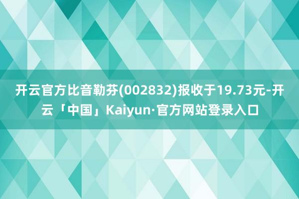 开云官方比音勒芬(002832)报收于19.73元-开云「中国」Kaiyun·官方网站登录入口