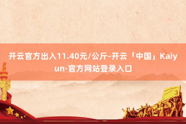 开云官方出入11.40元/公斤-开云「中国」Kaiyun·官方网站登录入口