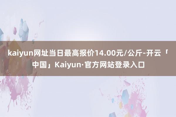 kaiyun网址当日最高报价14.00元/公斤-开云「中国」Kaiyun·官方网站登录入口
