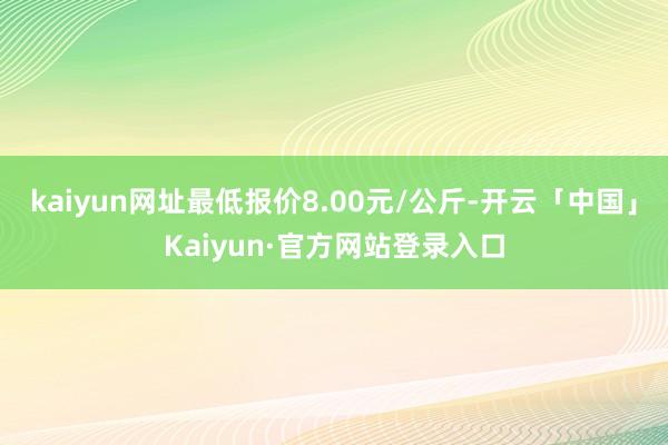 kaiyun网址最低报价8.00元/公斤-开云「中国」Kaiyun·官方网站登录入口