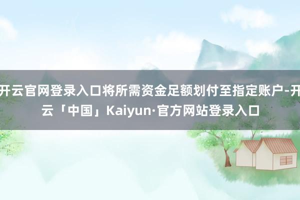 开云官网登录入口将所需资金足额划付至指定账户-开云「中国」Kaiyun·官方网站登录入口