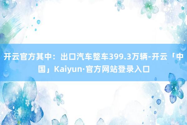开云官方其中：出口汽车整车399.3万辆-开云「中国」Kaiyun·官方网站登录入口