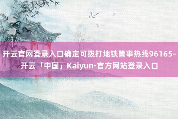 开云官网登录入口确定可拨打地铁管事热线96165-开云「中国」Kaiyun·官方网站登录入口