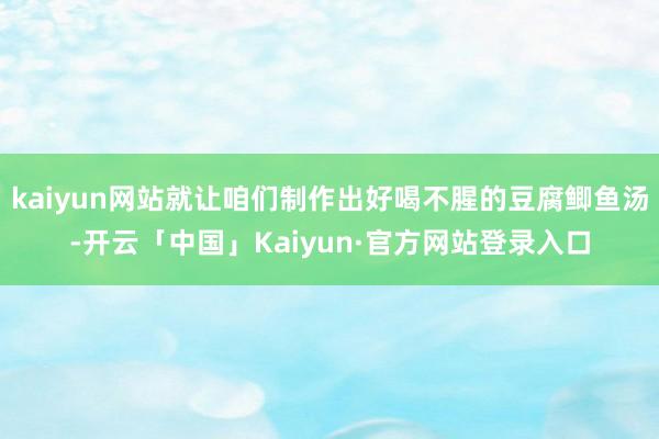 kaiyun网站就让咱们制作出好喝不腥的豆腐鲫鱼汤-开云「中国」Kaiyun·官方网站登录入口