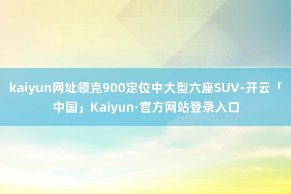 kaiyun网址领克900定位中大型六座SUV-开云「中国」Kaiyun·官方网站登录入口
