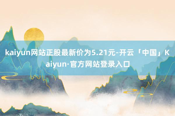 kaiyun网站正股最新价为5.21元-开云「中国」Kaiyun·官方网站登录入口