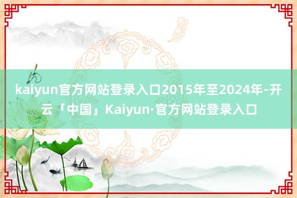 kaiyun官方网站登录入口2015年至2024年-开云「中国」Kaiyun·官方网站登录入口