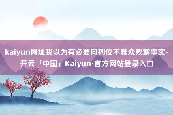 kaiyun网址我以为有必要向列位不雅众败露事实-开云「中国」Kaiyun·官方网站登录入口