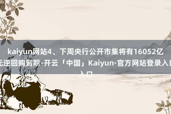 kaiyun网站4、下周央行公开市集将有16052亿元逆回购到期-开云「中国」Kaiyun·官方网站登录入口