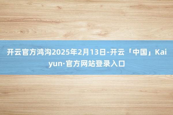 开云官方鸿沟2025年2月13日-开云「中国」Kaiyun·官方网站登录入口