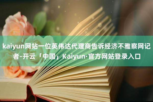 kaiyun网站一位英伟达代理商告诉经济不雅察网记者-开云「中国」Kaiyun·官方网站登录入口